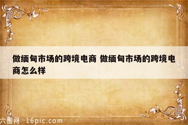 做缅甸市场的跨境电商 做缅甸市场的跨境电商怎么样