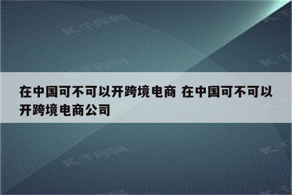 在中国可不可以开跨境电商 在中国可不可以开跨境电商公司