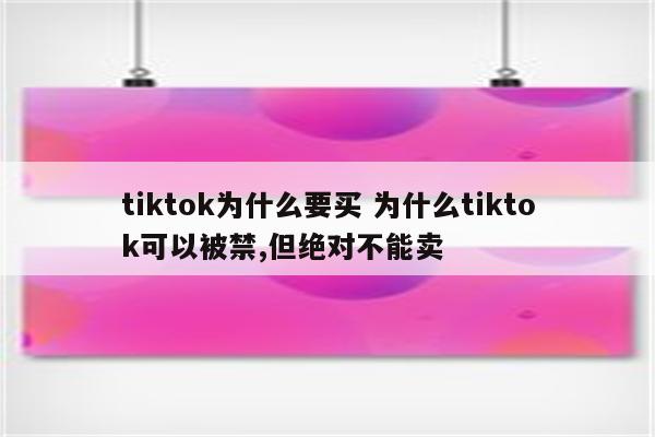tiktok为什么要买 为什么tiktok可以被禁,但绝对不能卖