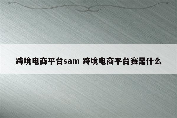 跨境电商平台sam 跨境电商平台赛是什么