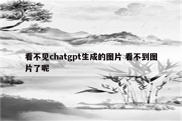 看不见chatgpt生成的图片 看不到图片了呢