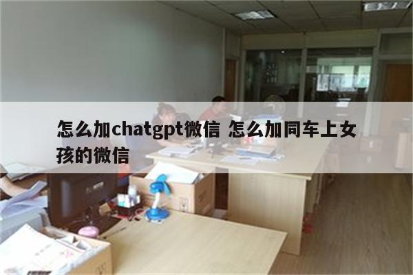 怎么加chatgpt微信 怎么加同车上女孩的微信