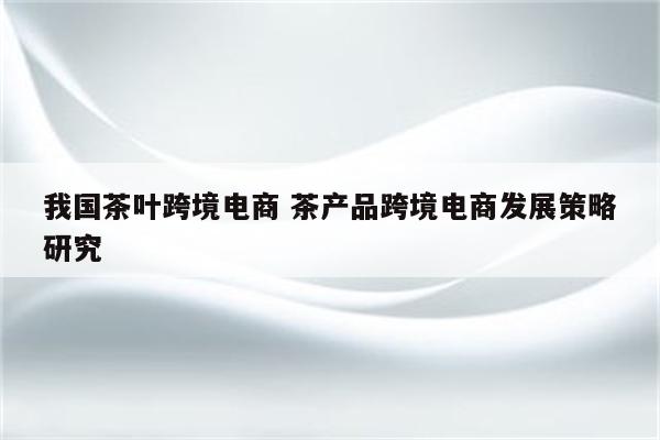 我国茶叶跨境电商 茶产品跨境电商发展策略研究