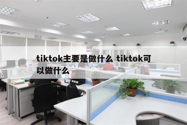 tiktok主要是做什么 tiktok可以做什么