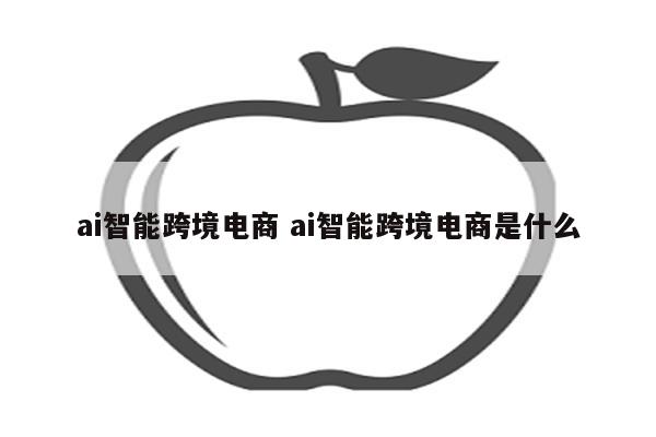 ai智能跨境电商 ai智能跨境电商是什么