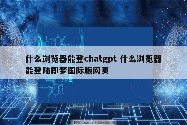 什么浏览器能登chatgpt 什么浏览器能登陆即梦国际版网页