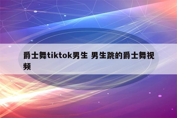 爵士舞tiktok男生 男生跳的爵士舞视频
