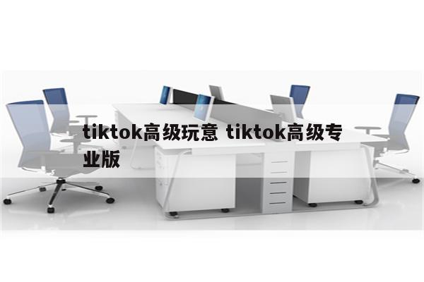 tiktok高级玩意 tiktok高级专业版