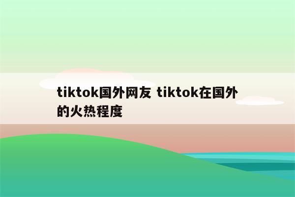 tiktok国外网友 tiktok在国外的火热程度