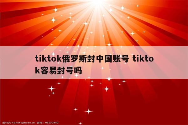 tiktok俄罗斯封中国账号 tiktok容易封号吗