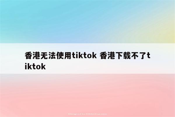 香港无法使用tiktok 香港下载不了tiktok