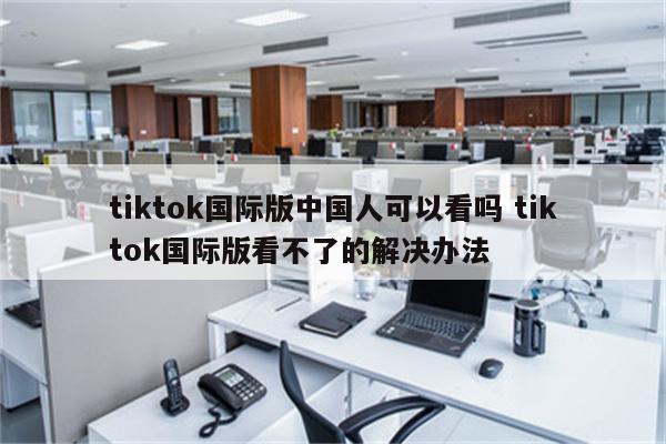 tiktok国际版中国人可以看吗 tiktok国际版看不了的解决办法
