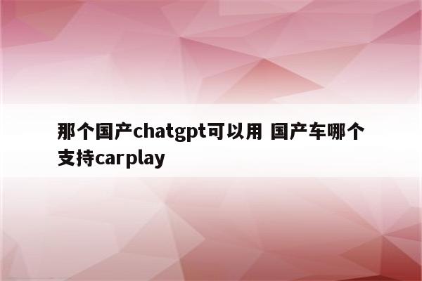 那个国产chatgpt可以用 国产车哪个支持carplay