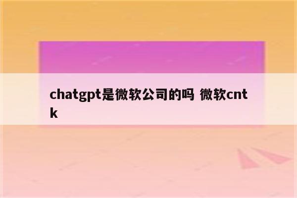 chatgpt是微软公司的吗 微软cntk