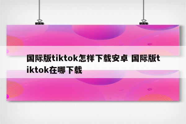 国际版tiktok怎样下载安卓 国际版tiktok在哪下载