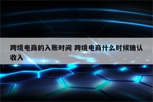 跨境电商的入账时间 跨境电商什么时候确认收入