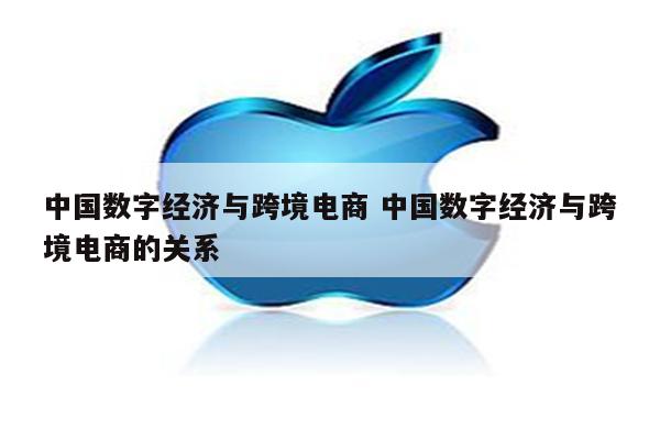 中国数字经济与跨境电商 中国数字经济与跨境电商的关系