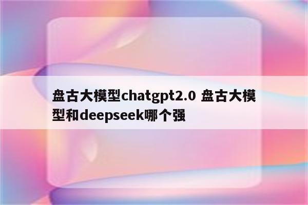 盘古大模型chatgpt2.0 盘古大模型和deepseek哪个强