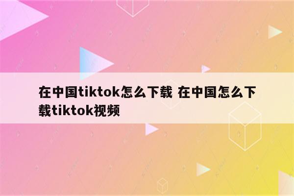 在中国tiktok怎么下载 在中国怎么下载tiktok视频