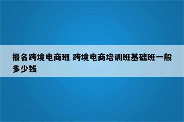 报名跨境电商班 跨境电商培训班基础班一般多少钱