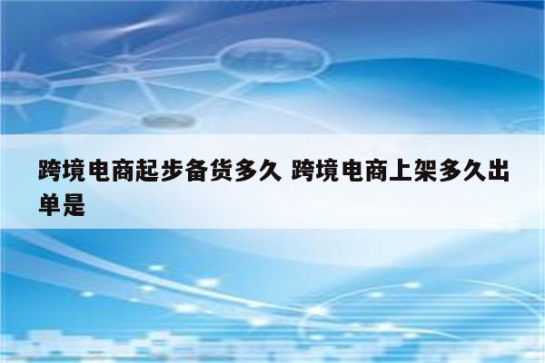 跨境电商起步备货多久 跨境电商上架多久出单是