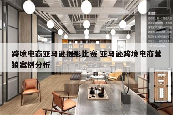 跨境电商亚马逊摄影比赛 亚马逊跨境电商营销案例分析