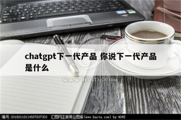 chatgpt下一代产品 你说下一代产品是什么