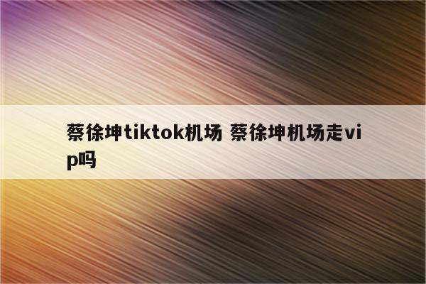 蔡徐坤tiktok机场 蔡徐坤机场走vip吗