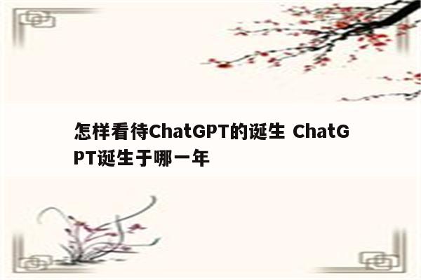 怎样看待ChatGPT的诞生 ChatGPT诞生于哪一年
