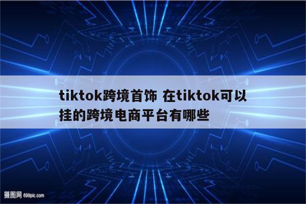 tiktok跨境首饰 在tiktok可以挂的跨境电商平台有哪些