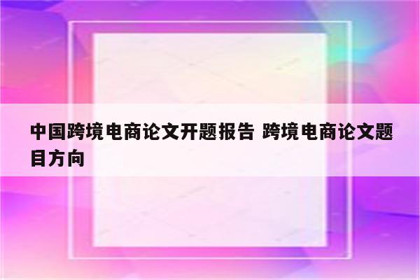 中国跨境电商论文开题报告 跨境电商论文题目方向