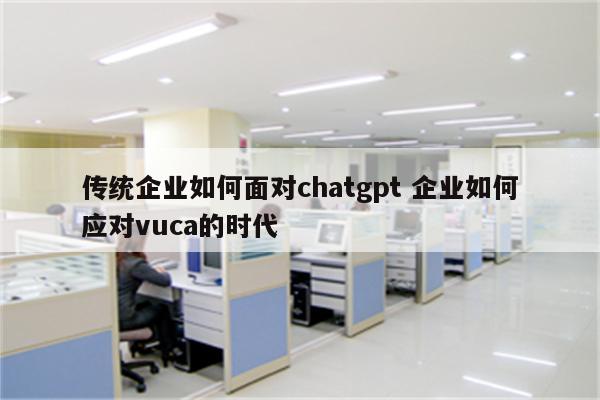 传统企业如何面对chatgpt 企业如何应对vuca的时代