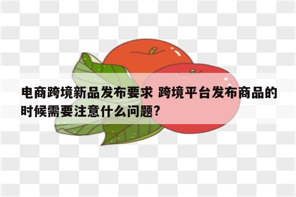 电商跨境新品发布要求 跨境平台发布商品的时候需要注意什么问题?