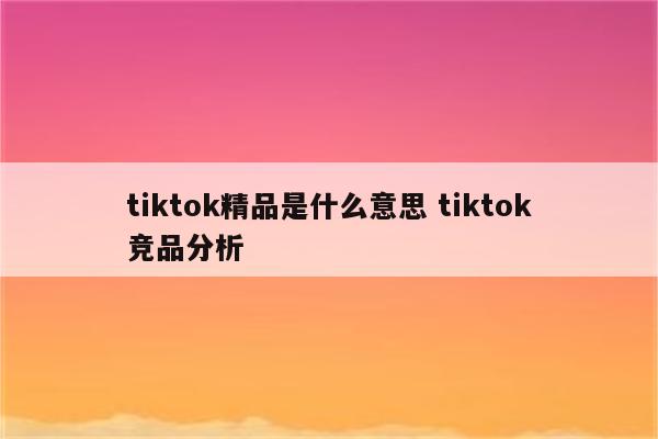 tiktok精品是什么意思 tiktok竞品分析