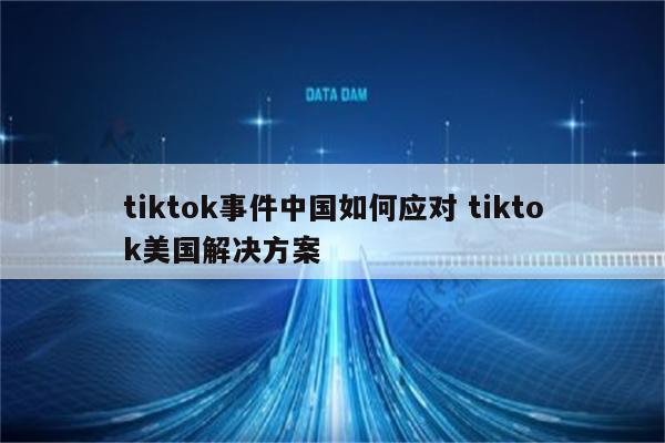 tiktok事件中国如何应对 tiktok美国解决方案