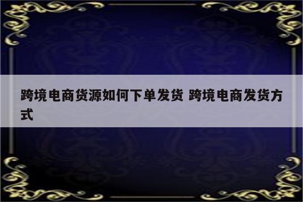 跨境电商货源如何下单发货 跨境电商发货方式