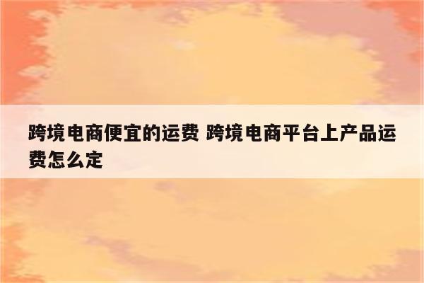 跨境电商便宜的运费 跨境电商平台上产品运费怎么定