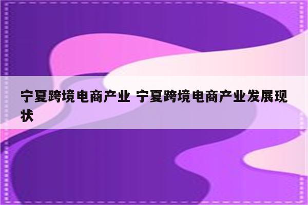 宁夏跨境电商产业 宁夏跨境电商产业发展现状