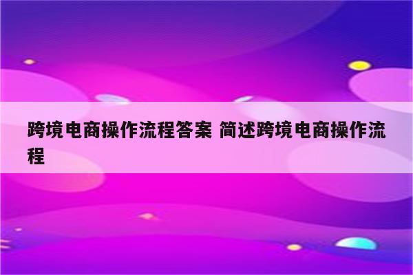 跨境电商操作流程答案 简述跨境电商操作流程