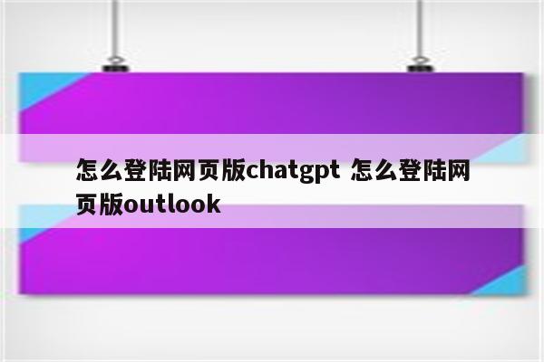 怎么登陆网页版chatgpt 怎么登陆网页版outlook
