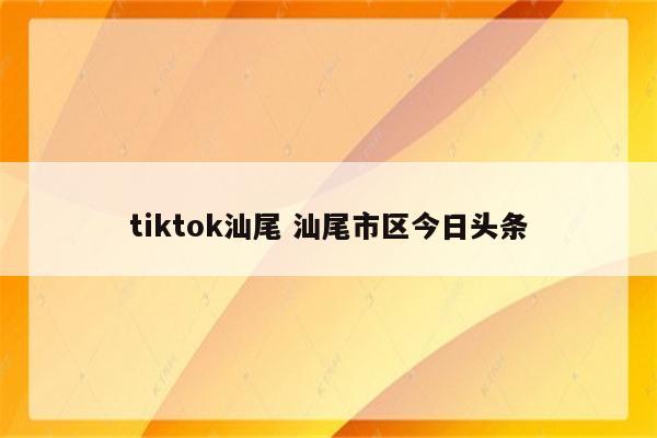 tiktok汕尾 汕尾市区今日头条