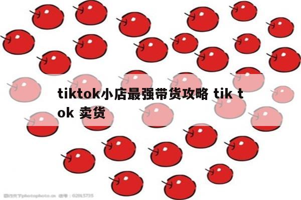 tiktok小店最强带货攻略 tik tok 卖货