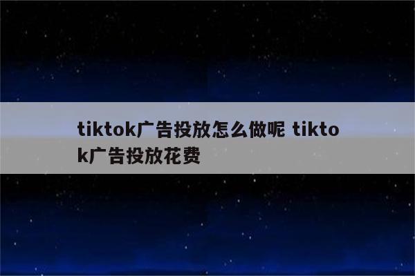 tiktok广告投放怎么做呢 tiktok广告投放花费