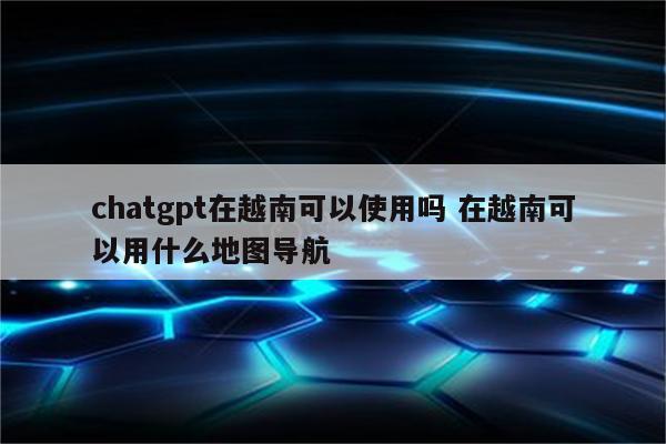 chatgpt在越南可以使用吗 在越南可以用什么地图导航