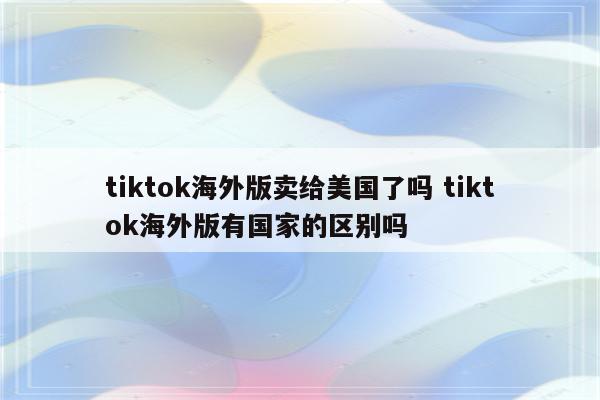 tiktok海外版卖给美国了吗 tiktok海外版有国家的区别吗