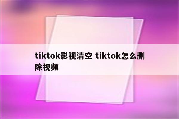 tiktok影视清空 tiktok怎么删除视频