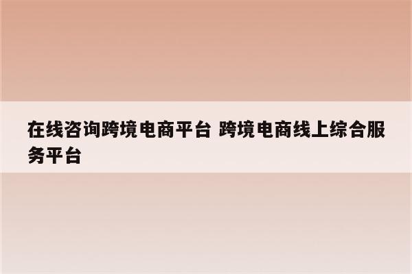 在线咨询跨境电商平台 跨境电商线上综合服务平台