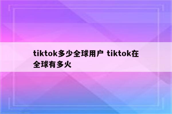 tiktok多少全球用户 tiktok在全球有多火