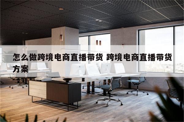 怎么做跨境电商直播带货 跨境电商直播带货方案