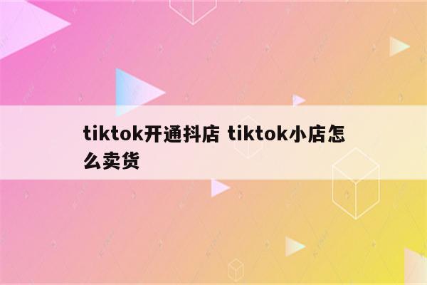 tiktok开通抖店 tiktok小店怎么卖货